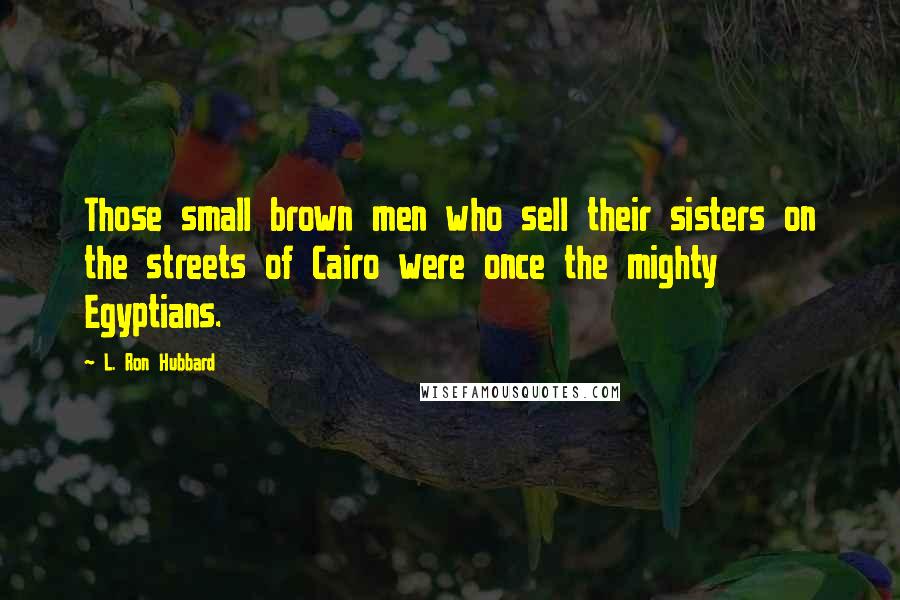 L. Ron Hubbard Quotes: Those small brown men who sell their sisters on the streets of Cairo were once the mighty Egyptians.