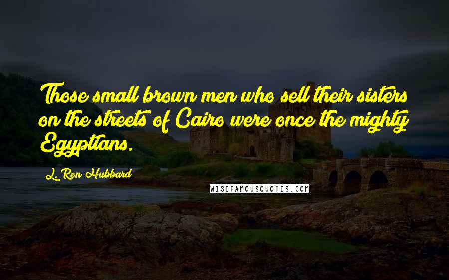 L. Ron Hubbard Quotes: Those small brown men who sell their sisters on the streets of Cairo were once the mighty Egyptians.