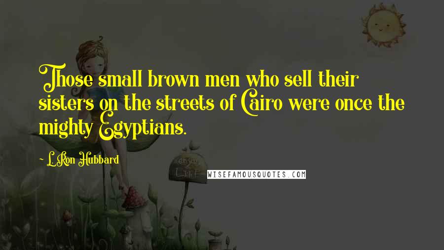 L. Ron Hubbard Quotes: Those small brown men who sell their sisters on the streets of Cairo were once the mighty Egyptians.