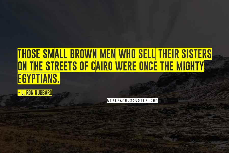 L. Ron Hubbard Quotes: Those small brown men who sell their sisters on the streets of Cairo were once the mighty Egyptians.