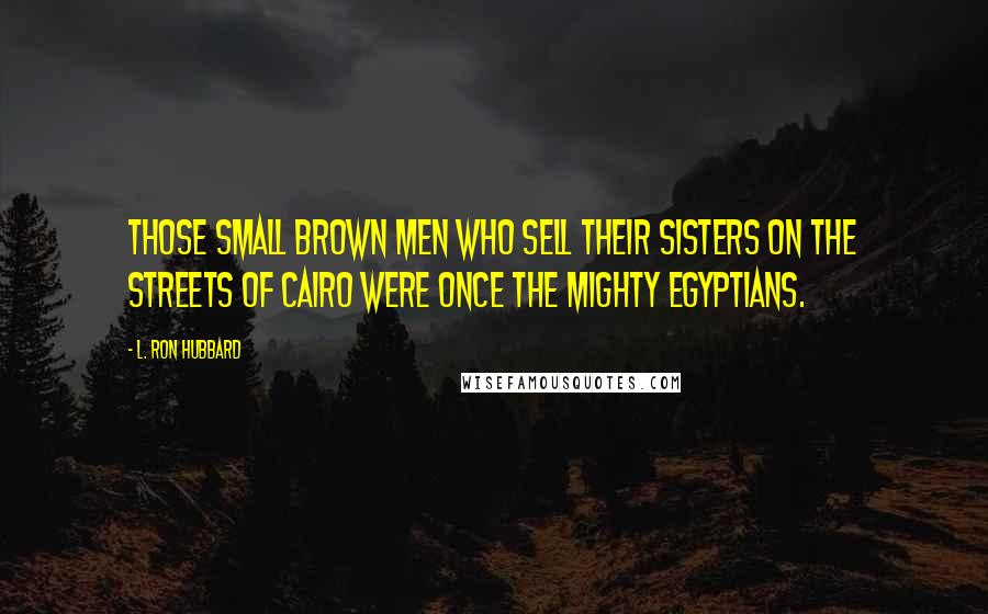 L. Ron Hubbard Quotes: Those small brown men who sell their sisters on the streets of Cairo were once the mighty Egyptians.