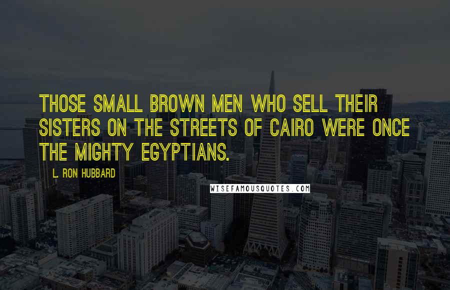 L. Ron Hubbard Quotes: Those small brown men who sell their sisters on the streets of Cairo were once the mighty Egyptians.