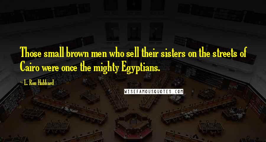 L. Ron Hubbard Quotes: Those small brown men who sell their sisters on the streets of Cairo were once the mighty Egyptians.