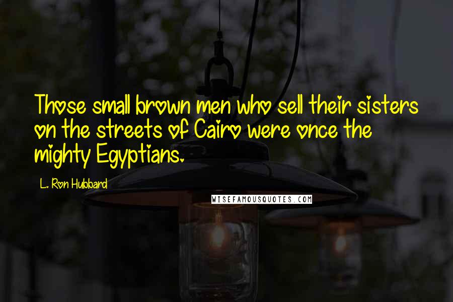 L. Ron Hubbard Quotes: Those small brown men who sell their sisters on the streets of Cairo were once the mighty Egyptians.