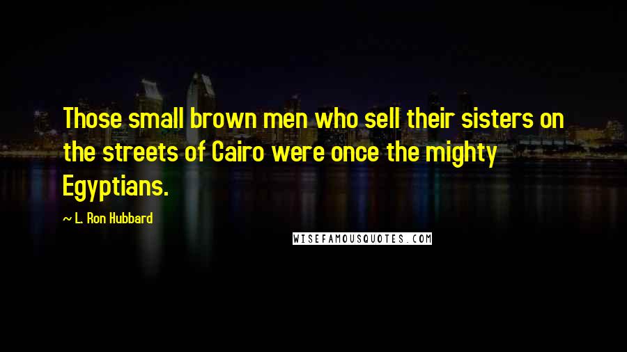 L. Ron Hubbard Quotes: Those small brown men who sell their sisters on the streets of Cairo were once the mighty Egyptians.