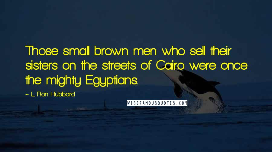 L. Ron Hubbard Quotes: Those small brown men who sell their sisters on the streets of Cairo were once the mighty Egyptians.