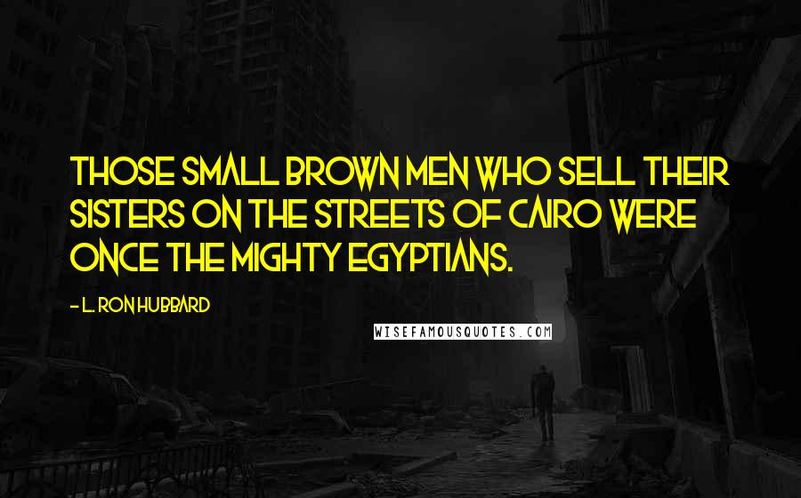 L. Ron Hubbard Quotes: Those small brown men who sell their sisters on the streets of Cairo were once the mighty Egyptians.