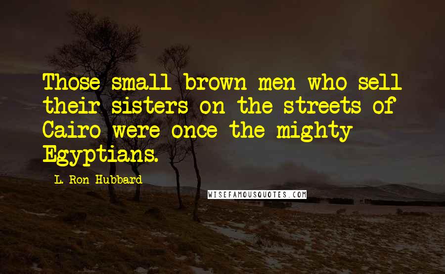 L. Ron Hubbard Quotes: Those small brown men who sell their sisters on the streets of Cairo were once the mighty Egyptians.