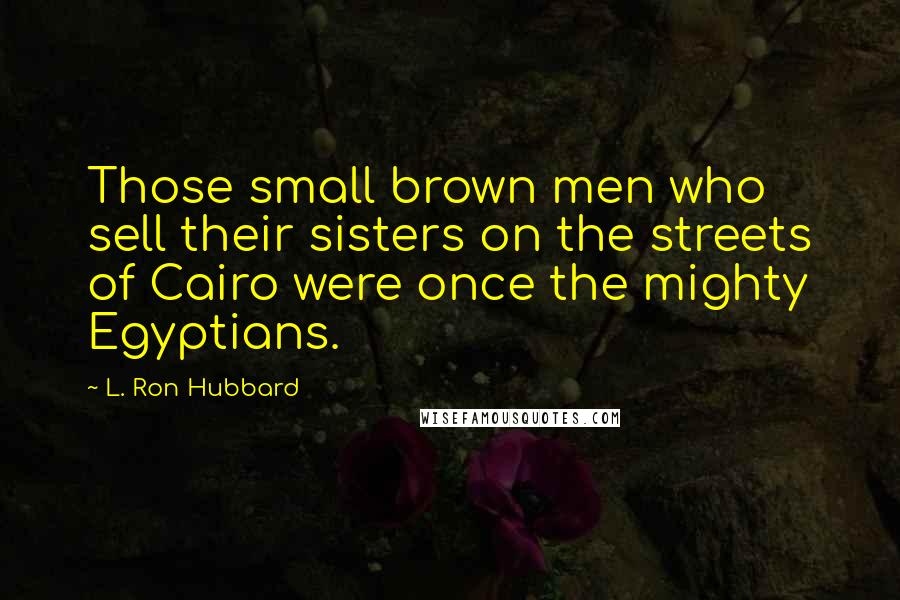 L. Ron Hubbard Quotes: Those small brown men who sell their sisters on the streets of Cairo were once the mighty Egyptians.