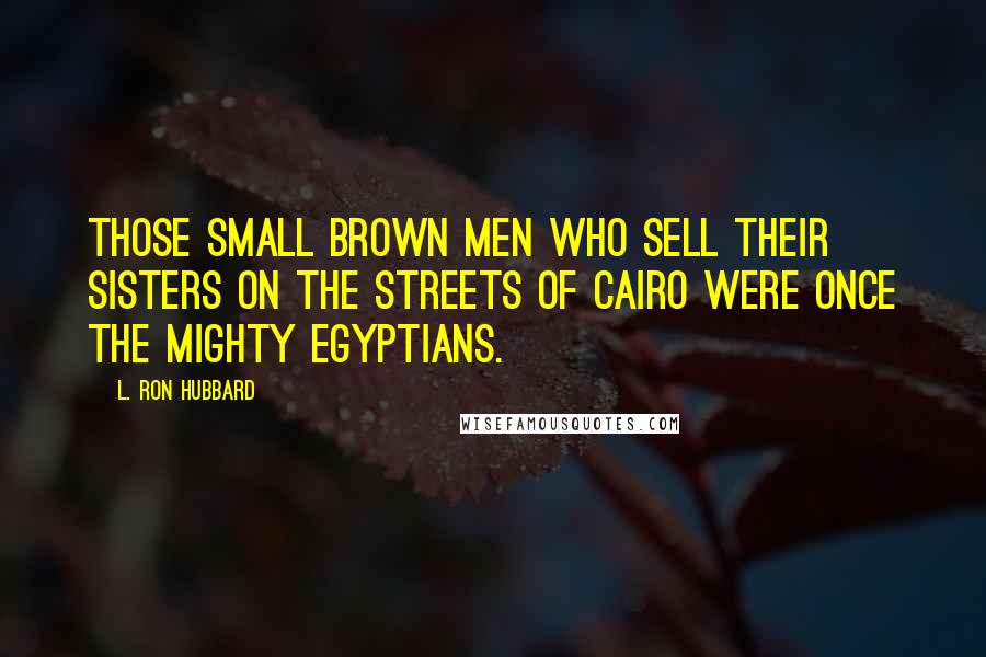 L. Ron Hubbard Quotes: Those small brown men who sell their sisters on the streets of Cairo were once the mighty Egyptians.