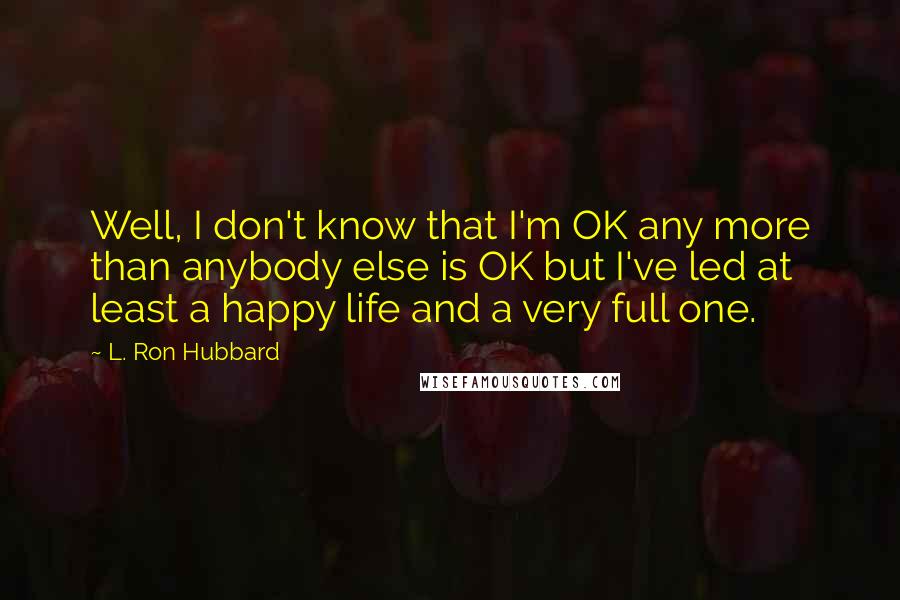 L. Ron Hubbard Quotes: Well, I don't know that I'm OK any more than anybody else is OK but I've led at least a happy life and a very full one.