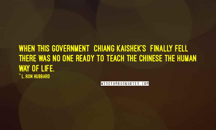 L. Ron Hubbard Quotes: When this government [Chiang Kaishek's] finally fell there was no one ready to teach the Chinese the human way of life.