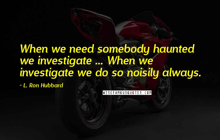 L. Ron Hubbard Quotes: When we need somebody haunted we investigate ... When we investigate we do so noisily always.