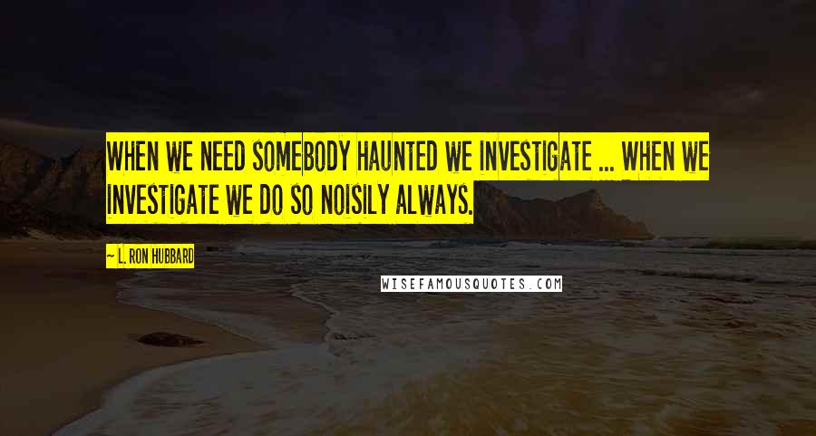 L. Ron Hubbard Quotes: When we need somebody haunted we investigate ... When we investigate we do so noisily always.