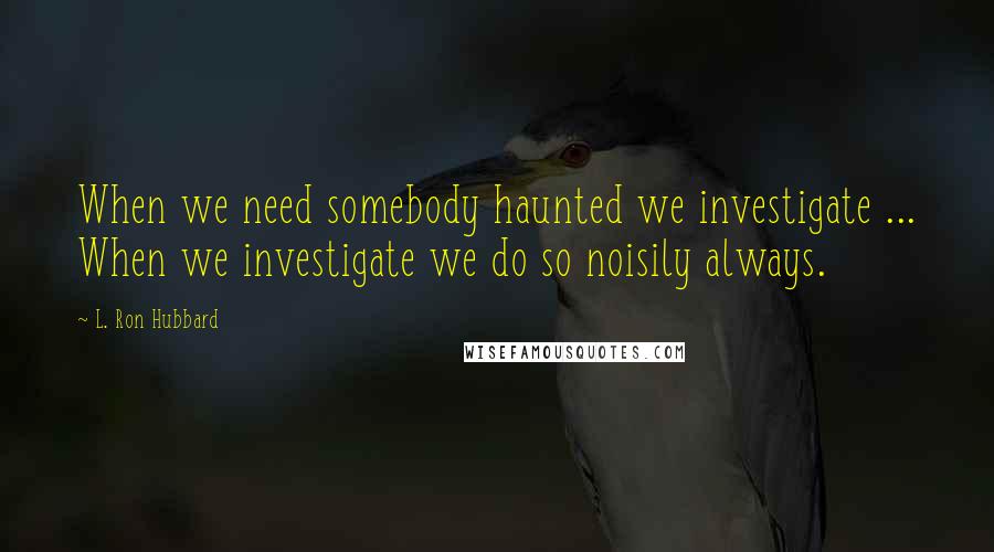 L. Ron Hubbard Quotes: When we need somebody haunted we investigate ... When we investigate we do so noisily always.