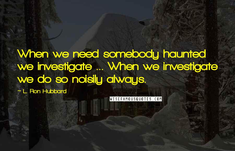 L. Ron Hubbard Quotes: When we need somebody haunted we investigate ... When we investigate we do so noisily always.