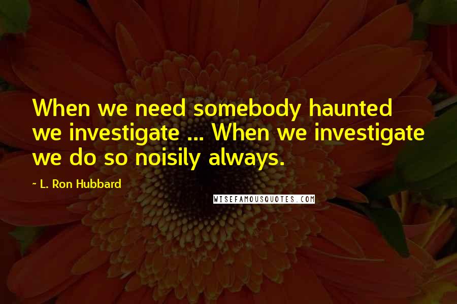 L. Ron Hubbard Quotes: When we need somebody haunted we investigate ... When we investigate we do so noisily always.