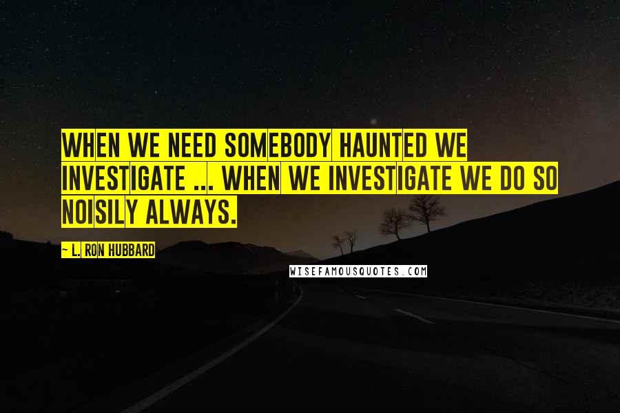 L. Ron Hubbard Quotes: When we need somebody haunted we investigate ... When we investigate we do so noisily always.
