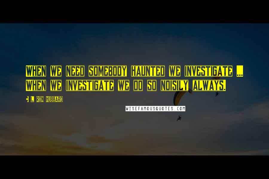 L. Ron Hubbard Quotes: When we need somebody haunted we investigate ... When we investigate we do so noisily always.