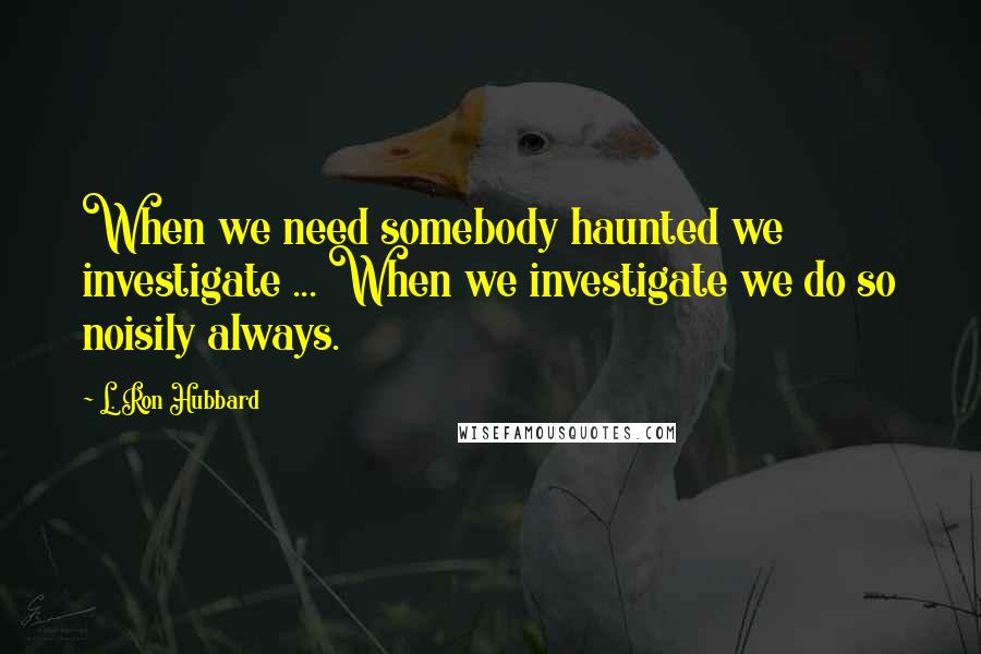 L. Ron Hubbard Quotes: When we need somebody haunted we investigate ... When we investigate we do so noisily always.