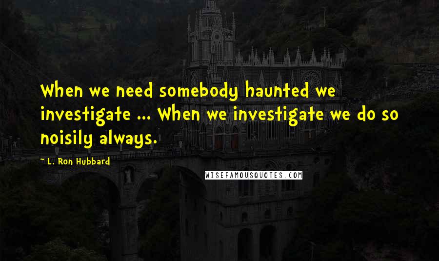 L. Ron Hubbard Quotes: When we need somebody haunted we investigate ... When we investigate we do so noisily always.