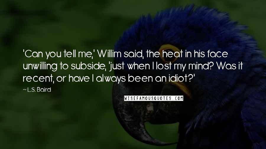 L.S. Baird Quotes: 'Can you tell me,' Willim said, the heat in his face unwilling to subside, 'just when I lost my mind? Was it recent, or have I always been an idiot?'