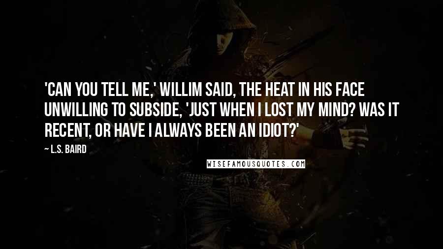 L.S. Baird Quotes: 'Can you tell me,' Willim said, the heat in his face unwilling to subside, 'just when I lost my mind? Was it recent, or have I always been an idiot?'