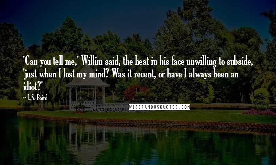 L.S. Baird Quotes: 'Can you tell me,' Willim said, the heat in his face unwilling to subside, 'just when I lost my mind? Was it recent, or have I always been an idiot?'
