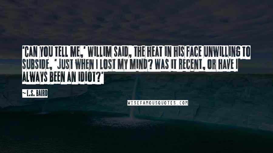 L.S. Baird Quotes: 'Can you tell me,' Willim said, the heat in his face unwilling to subside, 'just when I lost my mind? Was it recent, or have I always been an idiot?'