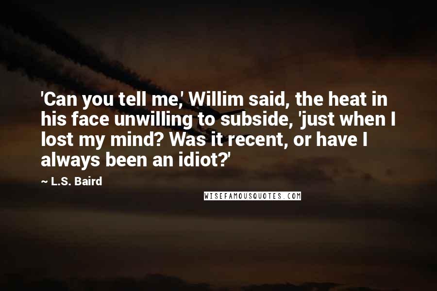 L.S. Baird Quotes: 'Can you tell me,' Willim said, the heat in his face unwilling to subside, 'just when I lost my mind? Was it recent, or have I always been an idiot?'