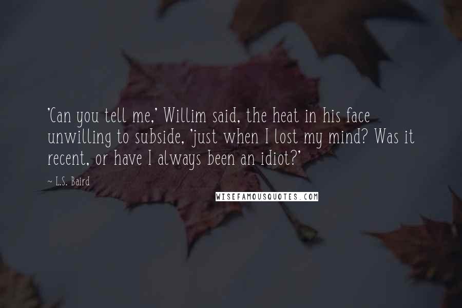 L.S. Baird Quotes: 'Can you tell me,' Willim said, the heat in his face unwilling to subside, 'just when I lost my mind? Was it recent, or have I always been an idiot?'