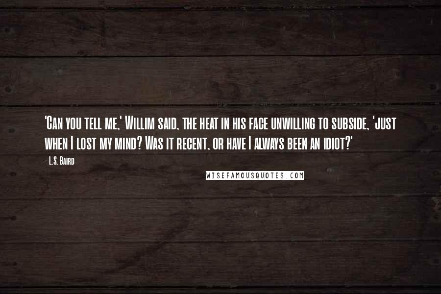 L.S. Baird Quotes: 'Can you tell me,' Willim said, the heat in his face unwilling to subside, 'just when I lost my mind? Was it recent, or have I always been an idiot?'