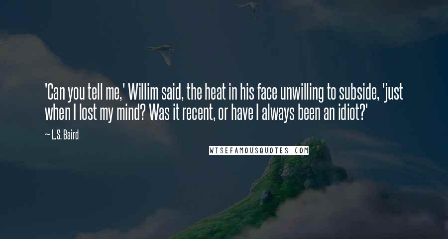 L.S. Baird Quotes: 'Can you tell me,' Willim said, the heat in his face unwilling to subside, 'just when I lost my mind? Was it recent, or have I always been an idiot?'