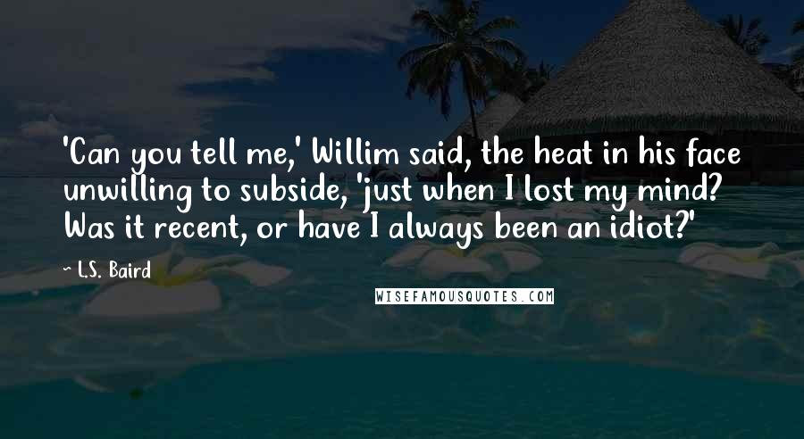 L.S. Baird Quotes: 'Can you tell me,' Willim said, the heat in his face unwilling to subside, 'just when I lost my mind? Was it recent, or have I always been an idiot?'