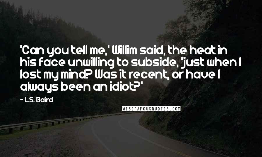L.S. Baird Quotes: 'Can you tell me,' Willim said, the heat in his face unwilling to subside, 'just when I lost my mind? Was it recent, or have I always been an idiot?'