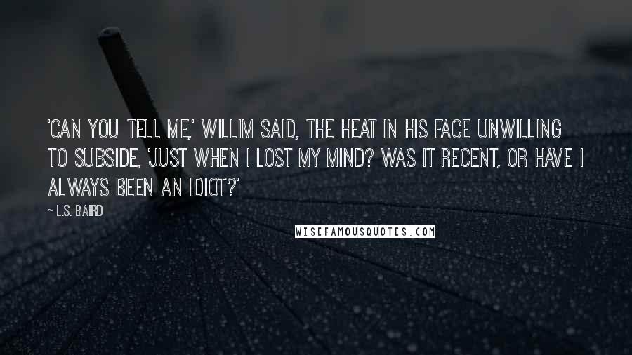 L.S. Baird Quotes: 'Can you tell me,' Willim said, the heat in his face unwilling to subside, 'just when I lost my mind? Was it recent, or have I always been an idiot?'