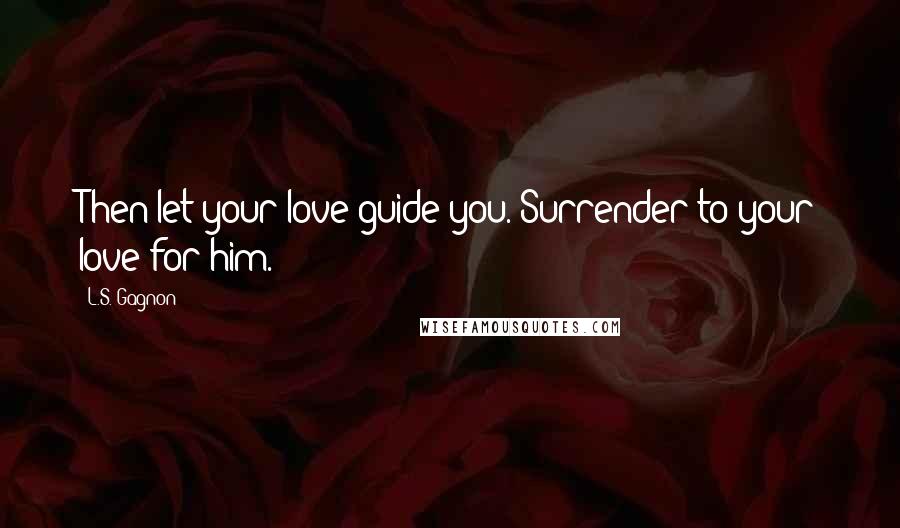 L.S. Gagnon Quotes: Then let your love guide you. Surrender to your love for him.