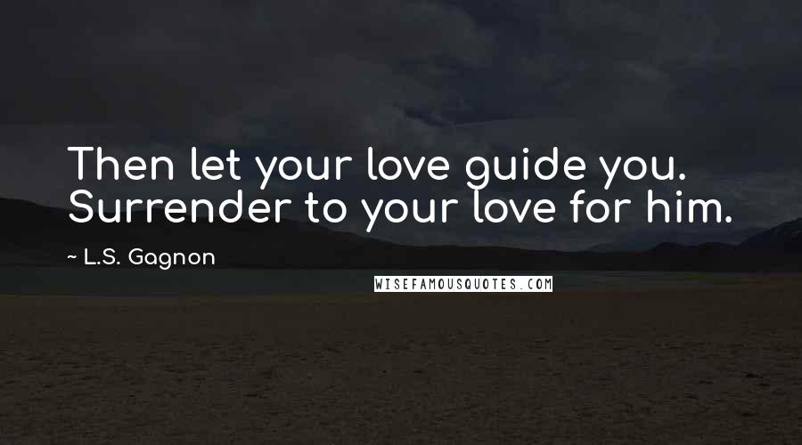 L.S. Gagnon Quotes: Then let your love guide you. Surrender to your love for him.