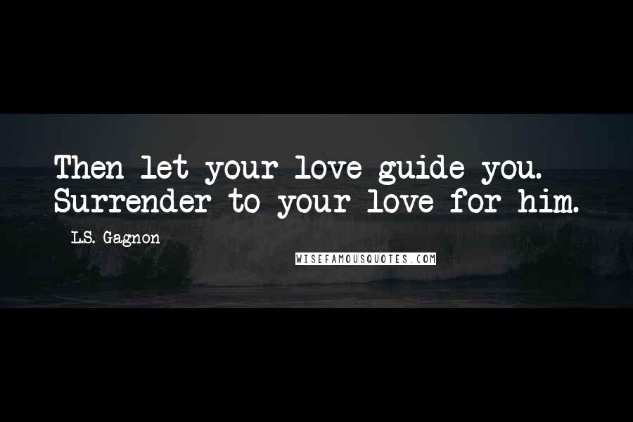 L.S. Gagnon Quotes: Then let your love guide you. Surrender to your love for him.