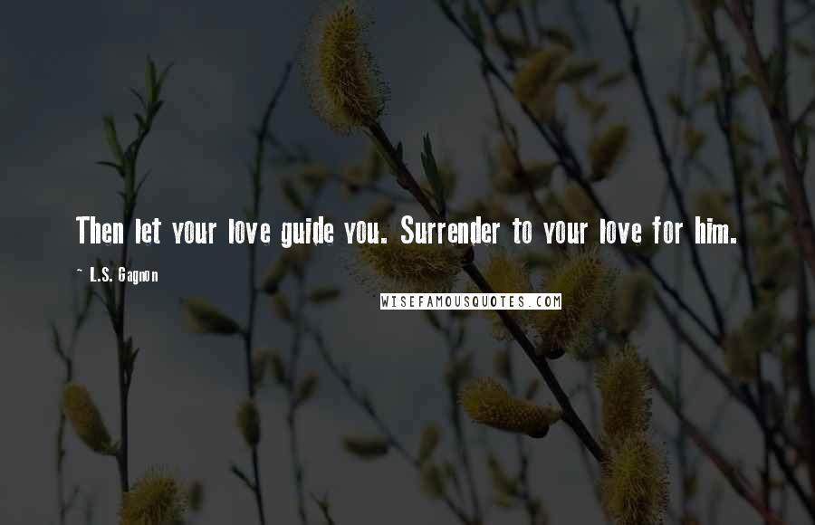 L.S. Gagnon Quotes: Then let your love guide you. Surrender to your love for him.