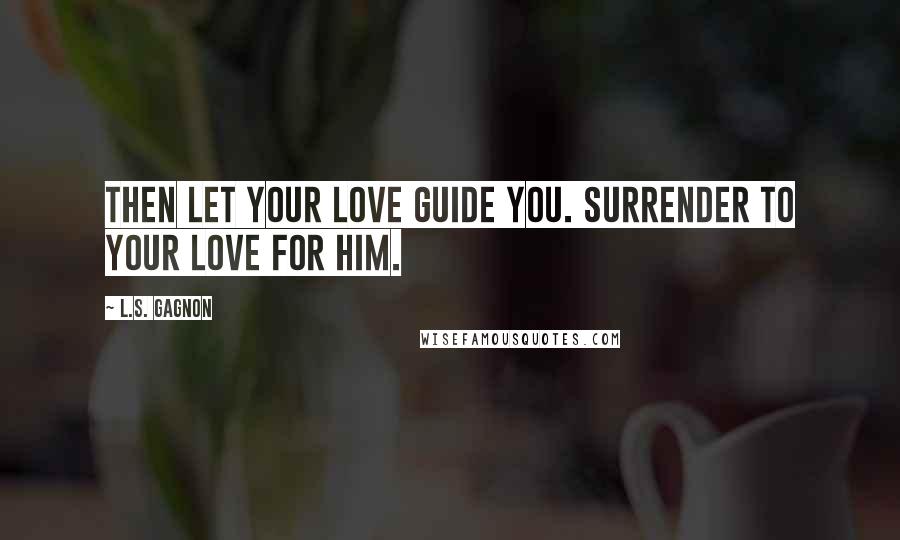 L.S. Gagnon Quotes: Then let your love guide you. Surrender to your love for him.