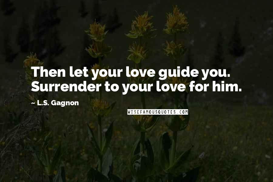 L.S. Gagnon Quotes: Then let your love guide you. Surrender to your love for him.