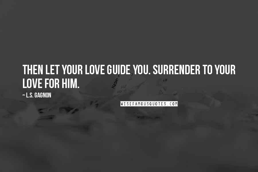 L.S. Gagnon Quotes: Then let your love guide you. Surrender to your love for him.