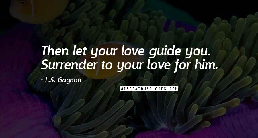 L.S. Gagnon Quotes: Then let your love guide you. Surrender to your love for him.