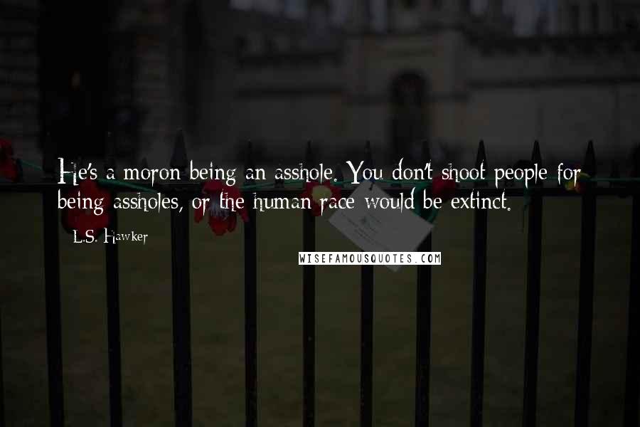 L.S. Hawker Quotes: He's a moron being an asshole. You don't shoot people for being assholes, or the human race would be extinct.