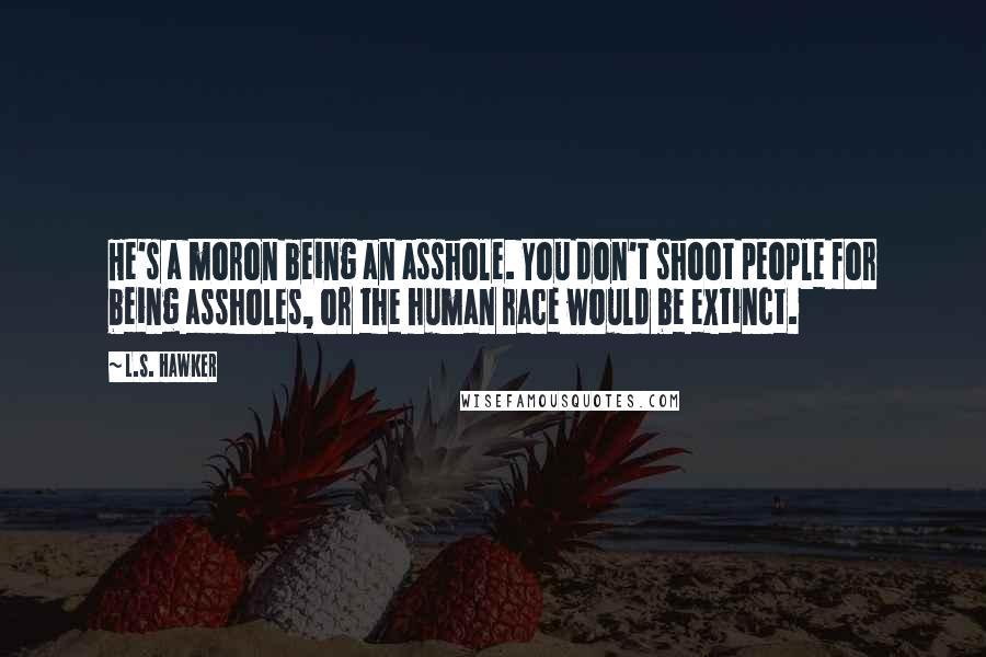 L.S. Hawker Quotes: He's a moron being an asshole. You don't shoot people for being assholes, or the human race would be extinct.