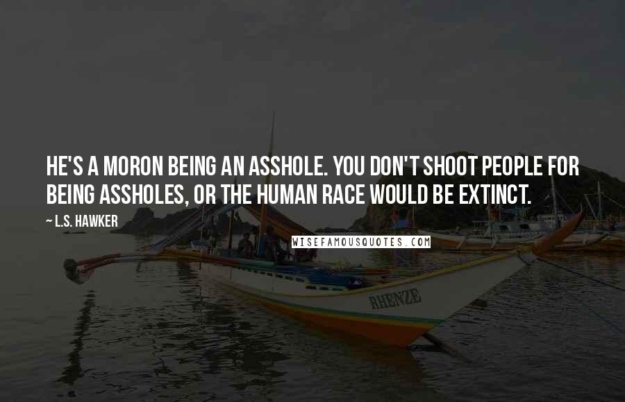 L.S. Hawker Quotes: He's a moron being an asshole. You don't shoot people for being assholes, or the human race would be extinct.