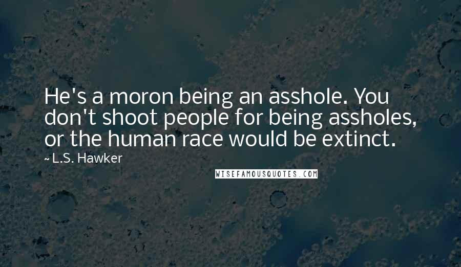 L.S. Hawker Quotes: He's a moron being an asshole. You don't shoot people for being assholes, or the human race would be extinct.