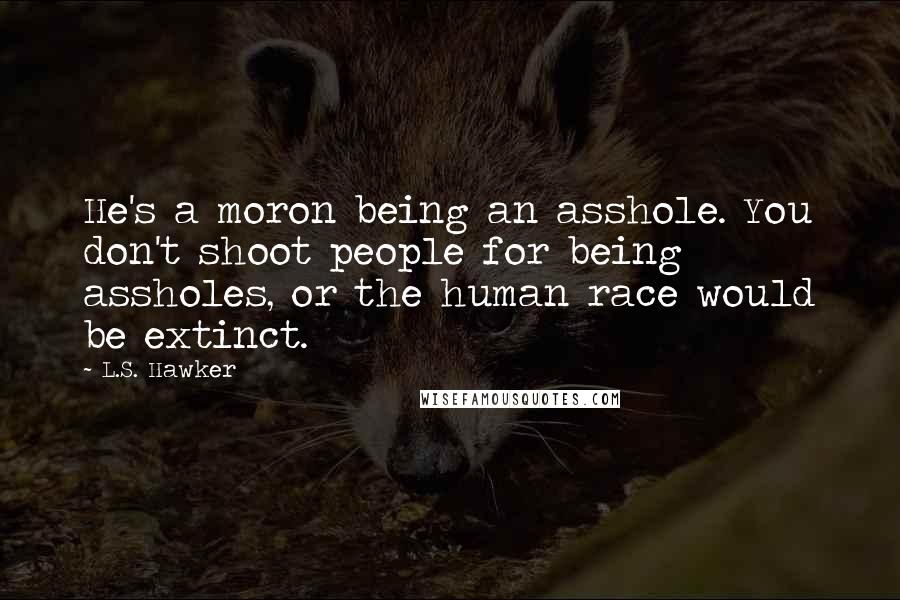 L.S. Hawker Quotes: He's a moron being an asshole. You don't shoot people for being assholes, or the human race would be extinct.