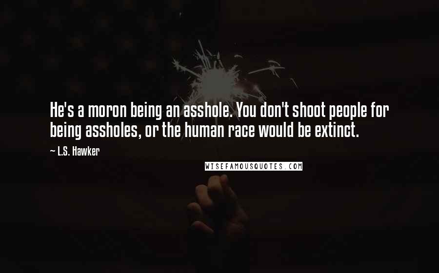 L.S. Hawker Quotes: He's a moron being an asshole. You don't shoot people for being assholes, or the human race would be extinct.